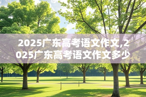 2025广东高考语文作文,2025广东高考语文作文多少分