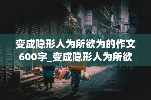 变成隐形人为所欲为的作文600字_变成隐形人为所欲为的作文600字怎么写