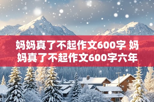 妈妈真了不起作文600字 妈妈真了不起作文600字六年级