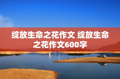 绽放生命之花作文 绽放生命之花作文600字