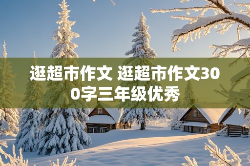 逛超市作文 逛超市作文300字三年级优秀