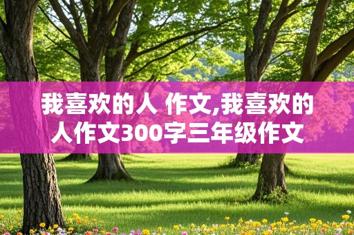 我喜欢的人 作文,我喜欢的人作文300字三年级作文