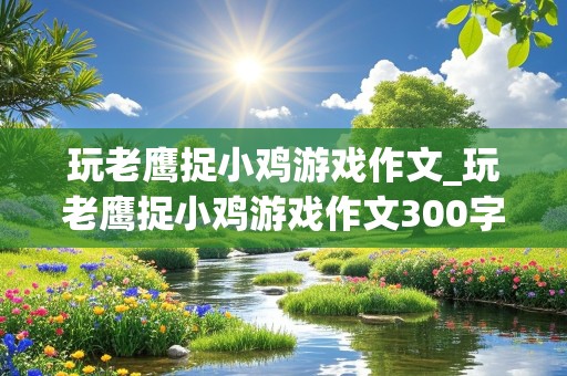 玩老鹰捉小鸡游戏作文_玩老鹰捉小鸡游戏作文300字