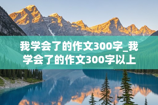 我学会了的作文300字_我学会了的作文300字以上