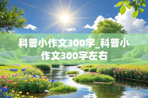 科普小作文300字_科普小作文300字左右