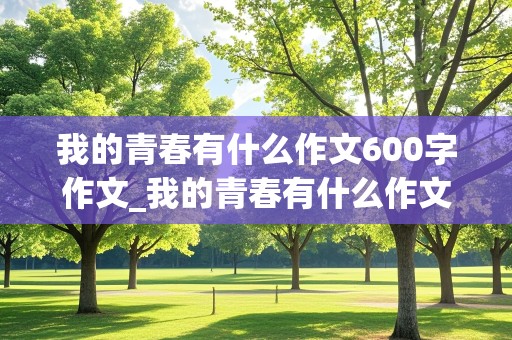 我的青春有什么作文600字作文_我的青春有什么作文600字作文初二