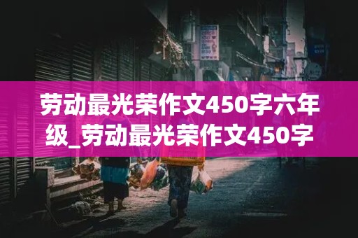 劳动最光荣作文450字六年级_劳动最光荣作文450字六年级上册