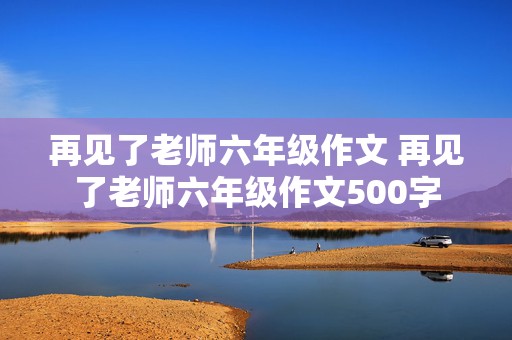 再见了老师六年级作文 再见了老师六年级作文500字