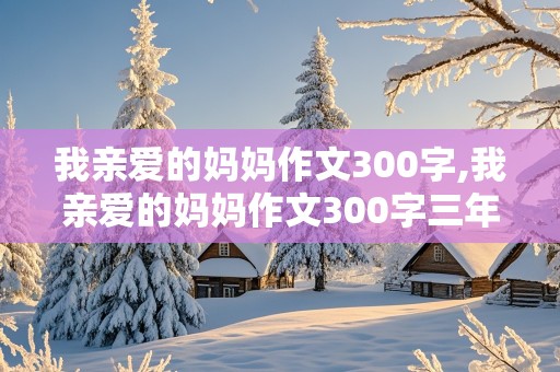 我亲爱的妈妈作文300字,我亲爱的妈妈作文300字三年级