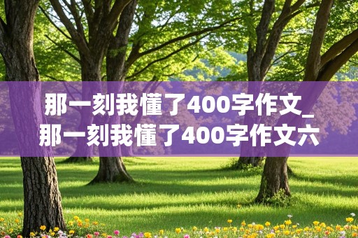 那一刻我懂了400字作文_那一刻我懂了400字作文六年级