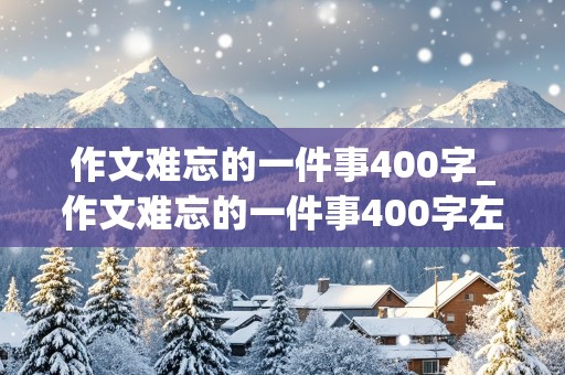 作文难忘的一件事400字_作文难忘的一件事400字左右