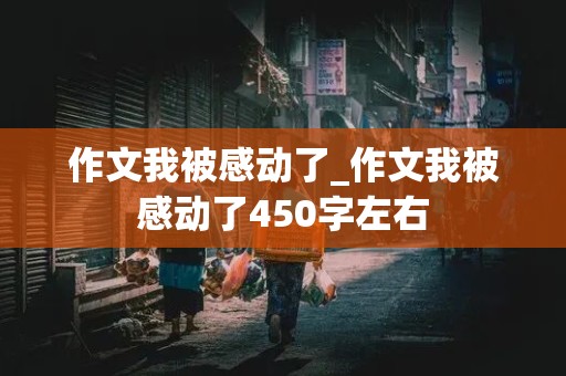 作文我被感动了_作文我被感动了450字左右