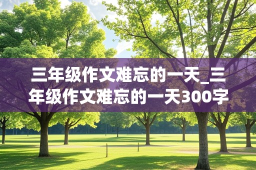 三年级作文难忘的一天_三年级作文难忘的一天300字