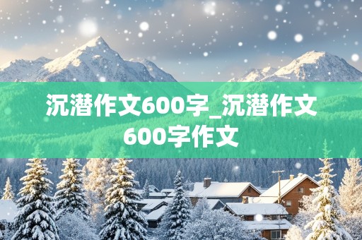 沉潜作文600字_沉潜作文600字作文