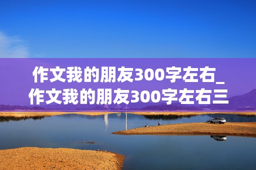 作文我的朋友300字左右_作文我的朋友300字左右三年级