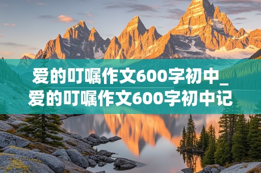 爱的叮嘱作文600字初中_爱的叮嘱作文600字初中记叙文