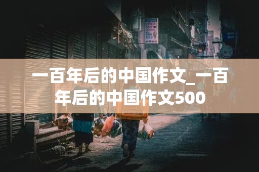 一百年后的中国作文_一百年后的中国作文500