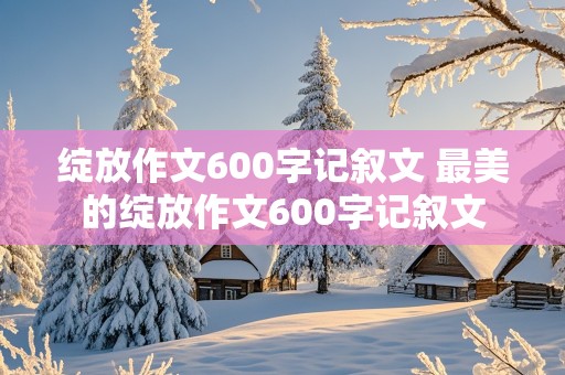 绽放作文600字记叙文 最美的绽放作文600字记叙文