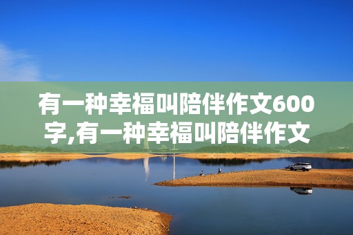 有一种幸福叫陪伴作文600字,有一种幸福叫陪伴作文600字初中