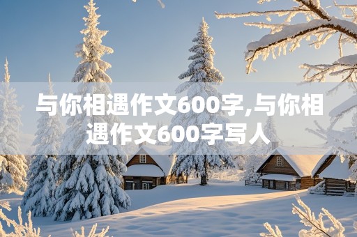 与你相遇作文600字,与你相遇作文600字写人