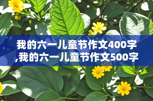 我的六一儿童节作文400字,我的六一儿童节作文500字作文