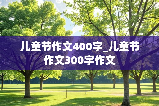 儿童节作文400字_儿童节作文300字作文