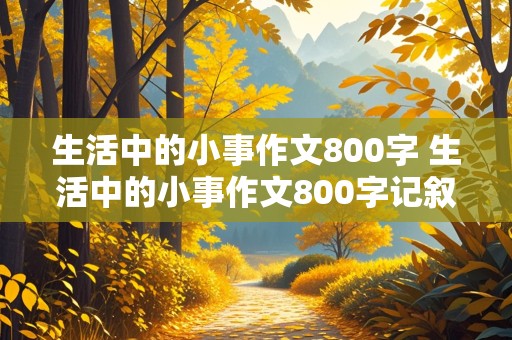 生活中的小事作文800字 生活中的小事作文800字记叙文