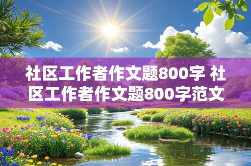 社区工作者作文题800字 社区工作者作文题800字范文