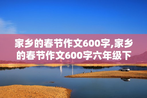 家乡的春节作文600字,家乡的春节作文600字六年级下册