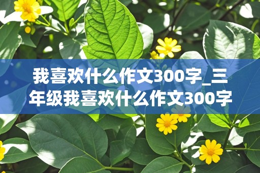 我喜欢什么作文300字_三年级我喜欢什么作文300字