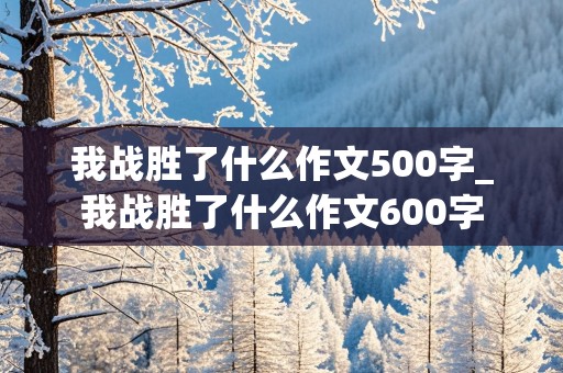 我战胜了什么作文500字_我战胜了什么作文600字