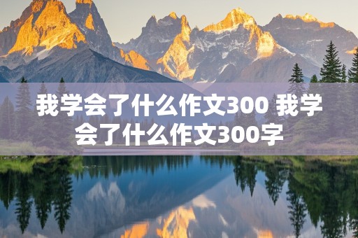 我学会了什么作文300 我学会了什么作文300字