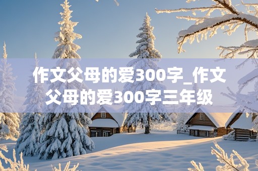 作文父母的爱300字_作文父母的爱300字三年级