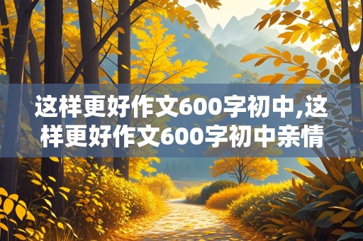 这样更好作文600字初中,这样更好作文600字初中亲情篇