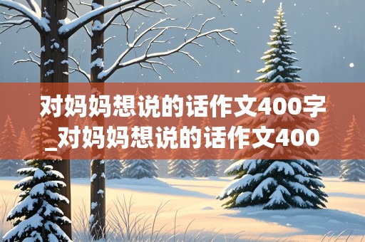 对妈妈想说的话作文400字_对妈妈想说的话作文400字怎么写