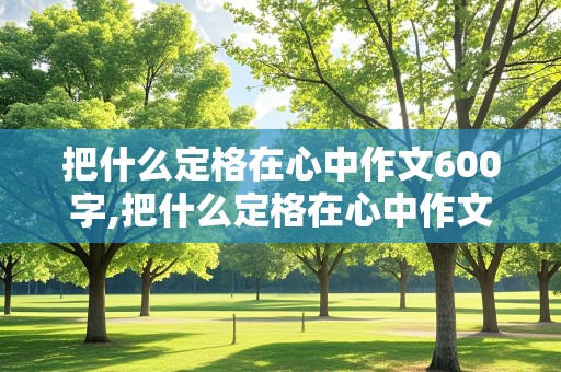 把什么定格在心中作文600字,把什么定格在心中作文600字,非常好背