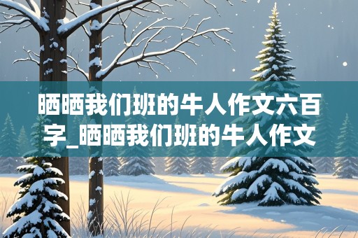 晒晒我们班的牛人作文六百字_晒晒我们班的牛人作文六百字初一