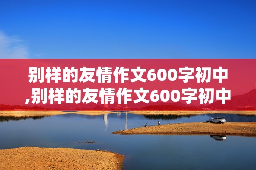 别样的友情作文600字初中,别样的友情作文600字初中8篇