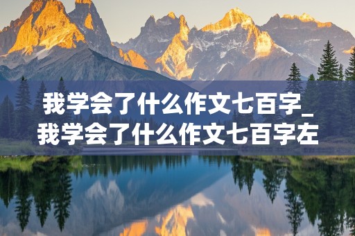 我学会了什么作文七百字_我学会了什么作文七百字左右