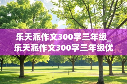 乐天派作文300字三年级_乐天派作文300字三年级优秀作文