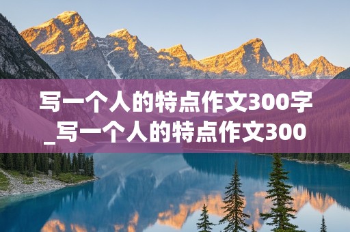 写一个人的特点作文300字_写一个人的特点作文300字三年级