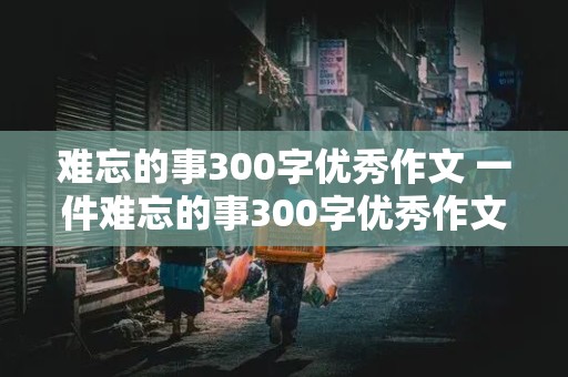 难忘的事300字优秀作文 一件难忘的事300字优秀作文