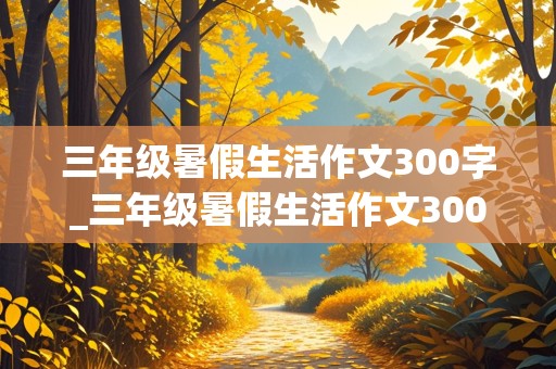 三年级暑假生活作文300字_三年级暑假生活作文300字左右