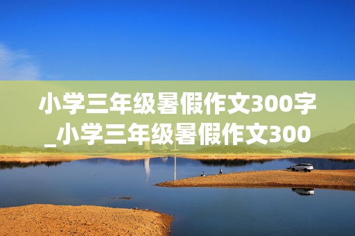 小学三年级暑假作文300字_小学三年级暑假作文300字左右