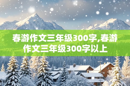 春游作文三年级300字,春游作文三年级300字以上