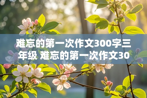 难忘的第一次作文300字三年级 难忘的第一次作文300字三年级上册