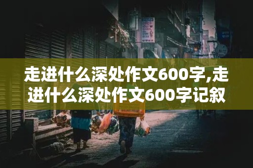 走进什么深处作文600字,走进什么深处作文600字记叙文