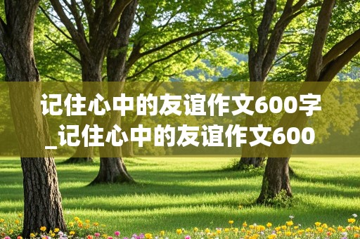 记住心中的友谊作文600字_记住心中的友谊作文600字初中