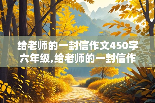 给老师的一封信作文450字六年级,给老师的一封信作文450字六年级下册