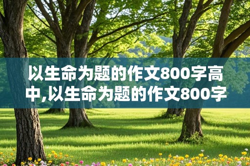 以生命为题的作文800字高中,以生命为题的作文800字高中议论文